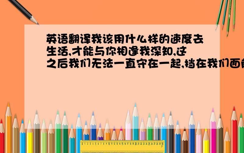 英语翻译我该用什么样的速度去生活,才能与你相逢我深知,这之后我们无法一直守在一起,挡在我们面前的是巨大庞然的人生,阻隔在