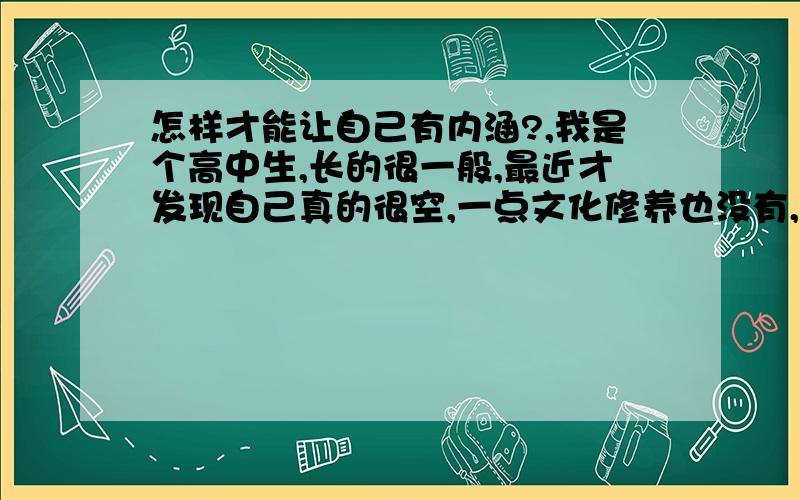 怎样才能让自己有内涵?,我是个高中生,长的很一般,最近才发现自己真的很空,一点文化修养也没有,见到以前同学,发现他们很有