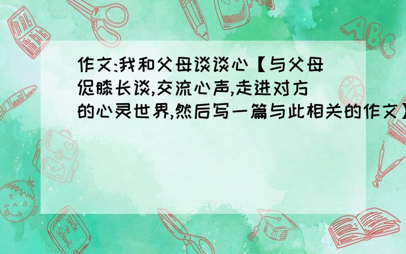 作文:我和父母谈谈心【与父母促膝长谈,交流心声,走进对方的心灵世界,然后写一篇与此相关的作文】