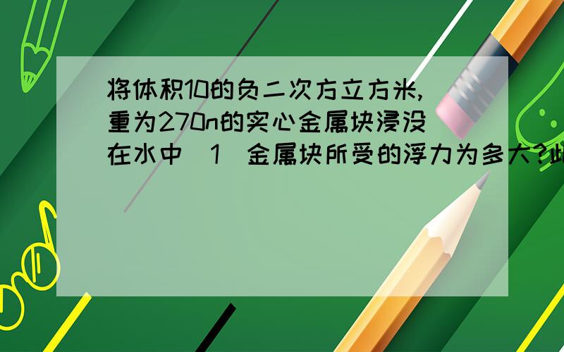 将体积10的负二次方立方米,重为270n的实心金属块浸没在水中（1）金属块所受的浮力为多大?此金属块的密度