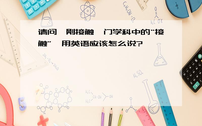 请问,刚接触一门学科中的“接触”,用英语应该怎么说?