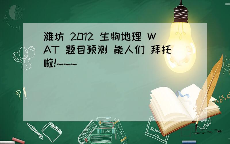 潍坊 2012 生物地理 WAT 题目预测 能人们 拜托啦!~~~