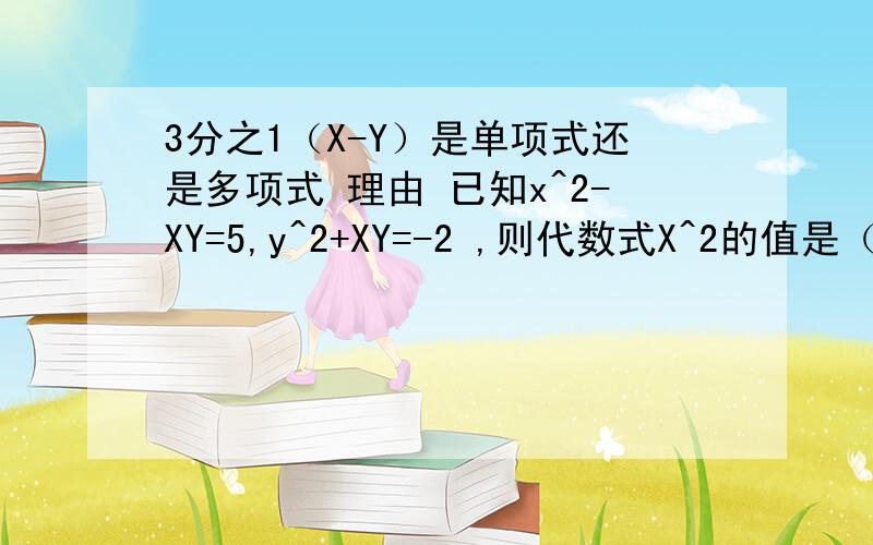 3分之1（X-Y）是单项式还是多项式 理由 已知x^2-XY=5,y^2+XY=-2 ,则代数式X^2的值是（ ）