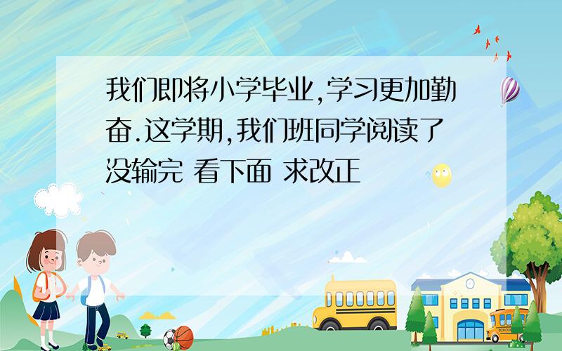 我们即将小学毕业,学习更加勤奋.这学期,我们班同学阅读了没输完 看下面 求改正