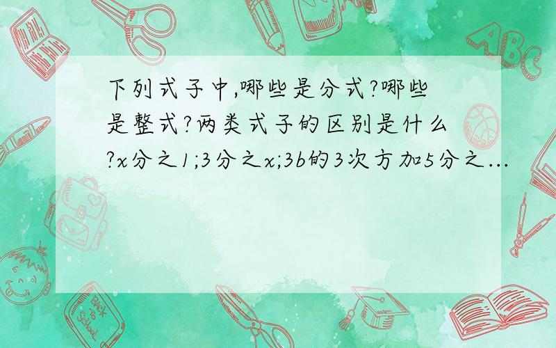 下列式子中,哪些是分式?哪些是整式?两类式子的区别是什么?x分之1;3分之x;3b的3次方加5分之...