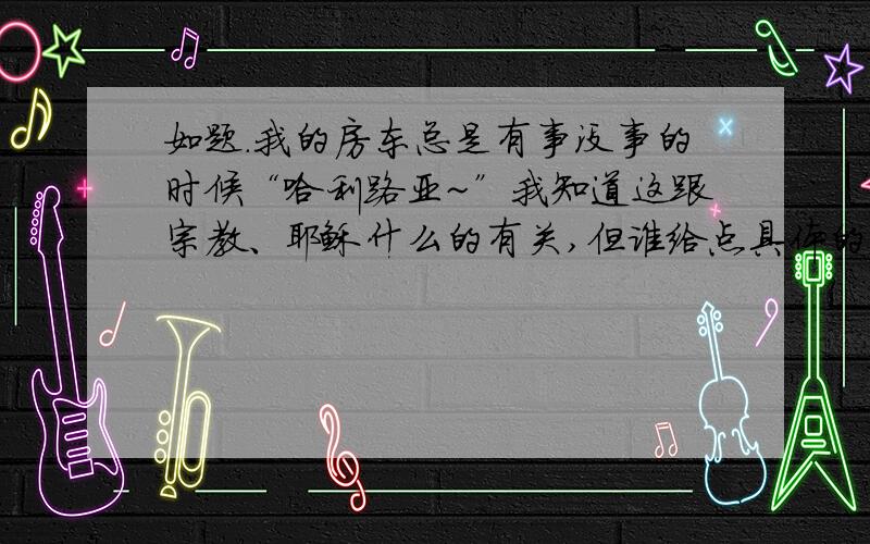 如题.我的房东总是有事没事的时候“哈利路亚~”我知道这跟宗教、耶稣什么的有关,但谁给点具体的来源什么的.