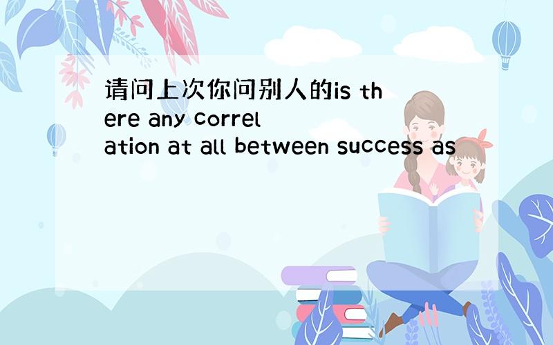 请问上次你问别人的is there any correlation at all between success as