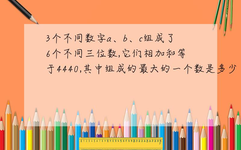 3个不同数字a、b、c组成了6个不同三位数,它们相加和等于4440,其中组成的最大的一个数是多少