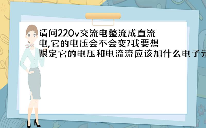 请问220v交流电整流成直流电,它的电压会不会变?我要想限定它的电压和电流流应该加什么电子元件?