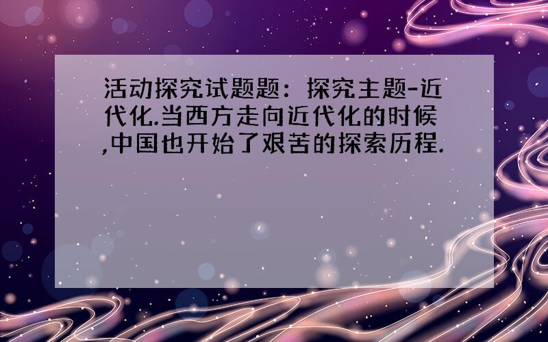 活动探究试题题：探究主题-近代化.当西方走向近代化的时候,中国也开始了艰苦的探索历程.