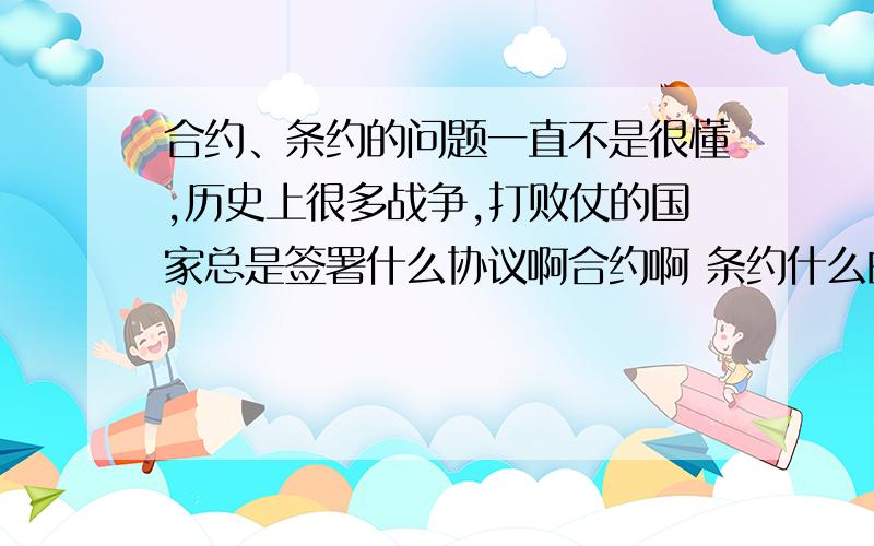 合约、条约的问题一直不是很懂,历史上很多战争,打败仗的国家总是签署什么协议啊合约啊 条约什么的,想请问这些东西有其真正的