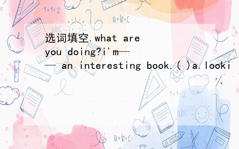 选词填空.what are you doing?i'm—— an interesting book.( )a.looki