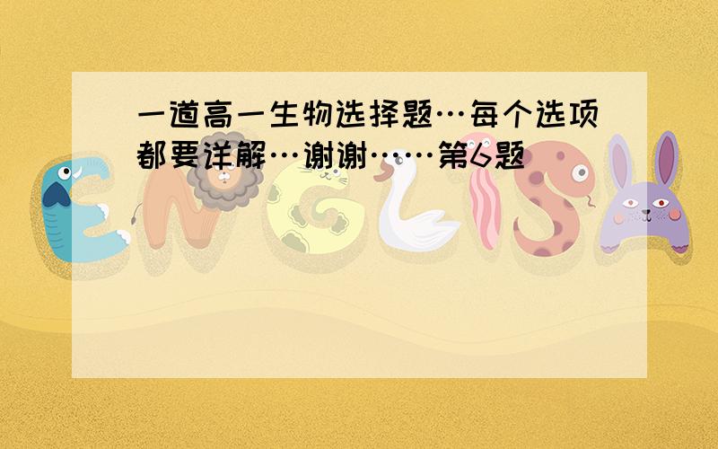 一道高一生物选择题…每个选项都要详解…谢谢……第6题