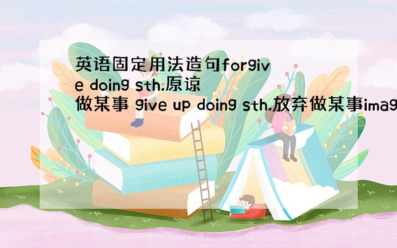 英语固定用法造句forgive doing sth.原谅做某事 give up doing sth.放弃做某事imagi