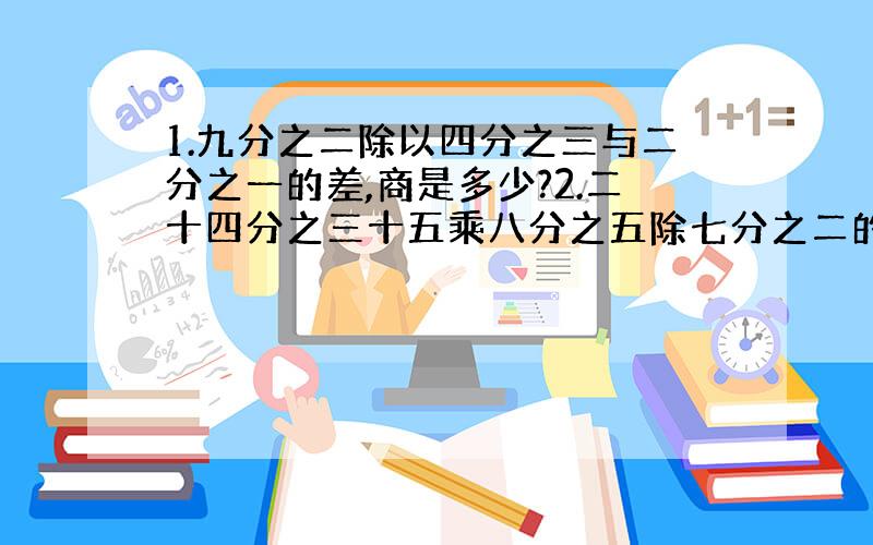 1.九分之二除以四分之三与二分之一的差,商是多少?2.二十四分之三十五乘八分之五除七分之二的商,积是多