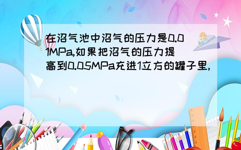 在沼气池中沼气的压力是0.01MPa,如果把沼气的压力提高到0.05MPa充进1立方的罐子里,