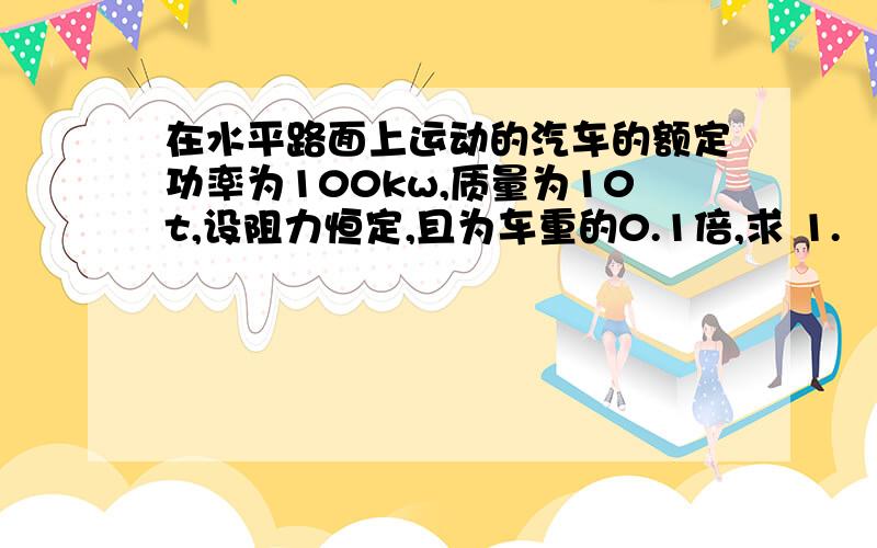 在水平路面上运动的汽车的额定功率为100kw,质量为10t,设阻力恒定,且为车重的0.1倍,求 1.