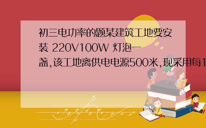 初三电功率的题某建筑工地要安装 220V100W 灯泡一盏,该工地离供电电源500米,现采用每10米电阻是0.05欧的单