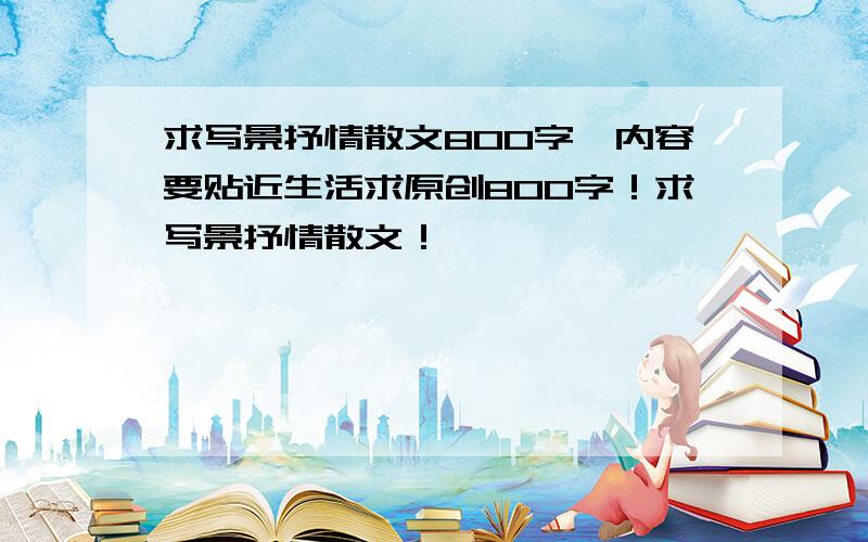 求写景抒情散文800字,内容要贴近生活求原创800字！求写景抒情散文！