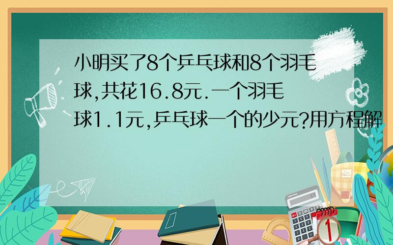 小明买了8个乒乓球和8个羽毛球,共花16.8元.一个羽毛球1.1元,乒乓球一个的少元?用方程解