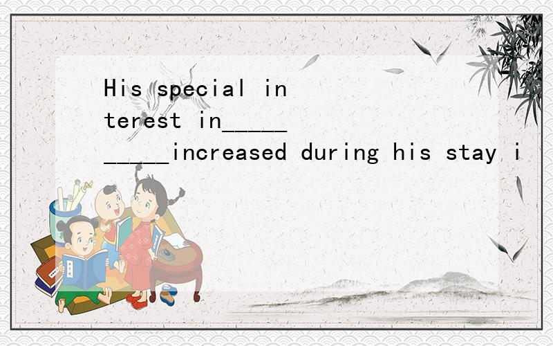 His special interest in__________increased during his stay i