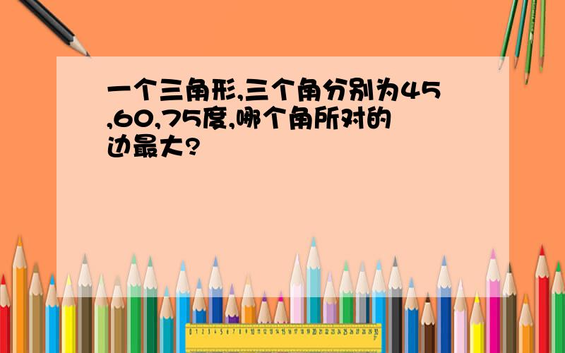 一个三角形,三个角分别为45,60,75度,哪个角所对的边最大?