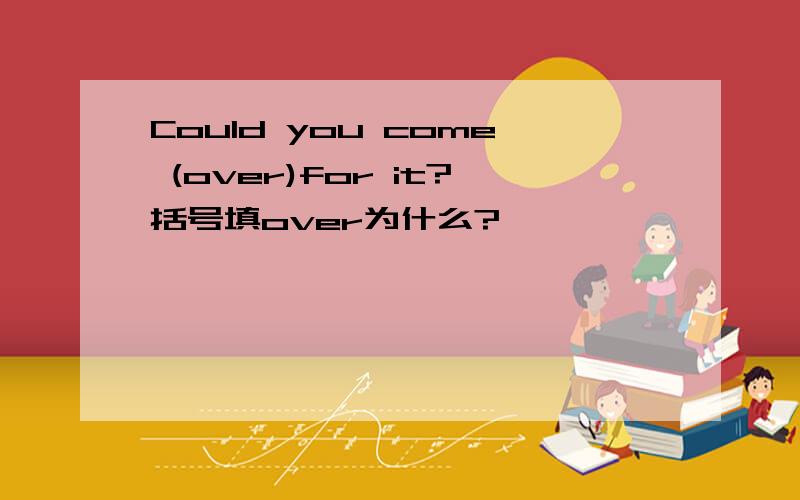 Could you come (over)for it?括号填over为什么?