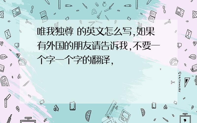 唯我独尊 的英文怎么写,如果有外国的朋友请告诉我,不要一个字一个字的翻译,