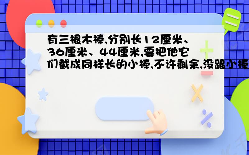 有三根木棒,分别长12厘米、36厘米、44厘米,要把他它们截成同样长的小棒,不许剩余,没跟小棒最长能是多少厘米?