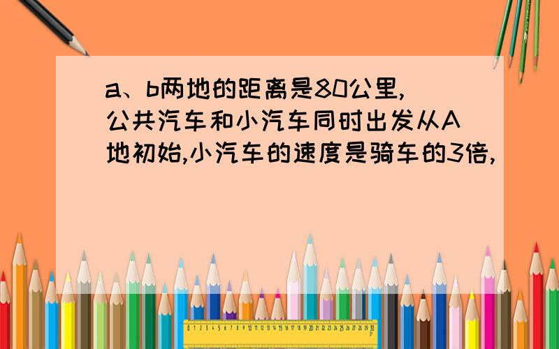 a、b两地的距离是80公里,公共汽车和小汽车同时出发从A地初始,小汽车的速度是骑车的3倍,