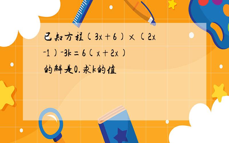 已知方程(3x+6)×(2x-1)-3k=6(x+2x)的解是0.求k的值