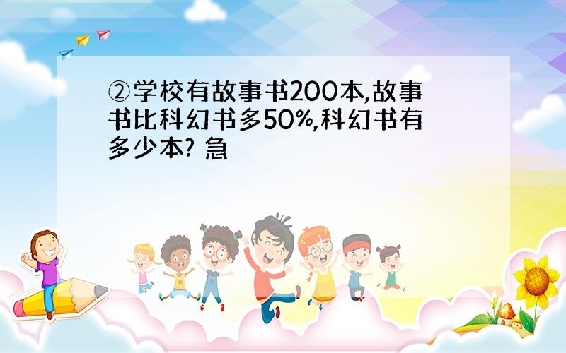 ②学校有故事书200本,故事书比科幻书多50%,科幻书有多少本? 急