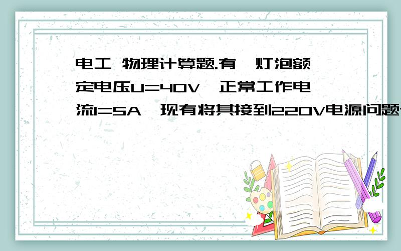 电工 物理计算题.有一灯泡额定电压U=40V,正常工作电流I=5A,现有将其接到220V电源问题该如何连接才能灯泡正常使