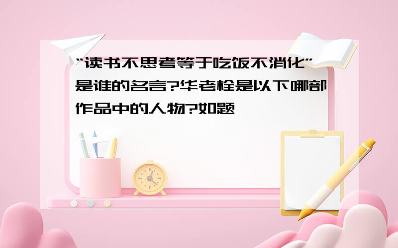 “读书不思考等于吃饭不消化”是谁的名言?华老栓是以下哪部作品中的人物?如题