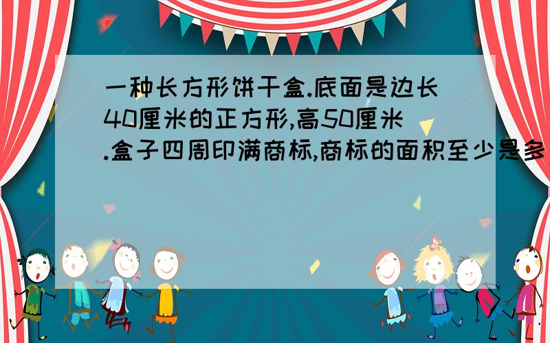 一种长方形饼干盒.底面是边长40厘米的正方形,高50厘米.盒子四周印满商标,商标的面积至少是多少平方厘