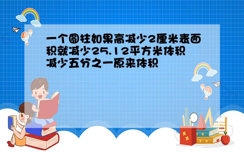 一个圆柱如果高减少2厘米表面积就减少25.12平方米体积减少五分之一原来体积