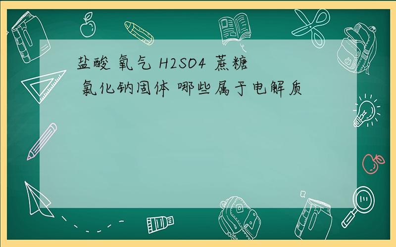 盐酸 氧气 H2SO4 蔗糖 氯化钠固体 哪些属于电解质