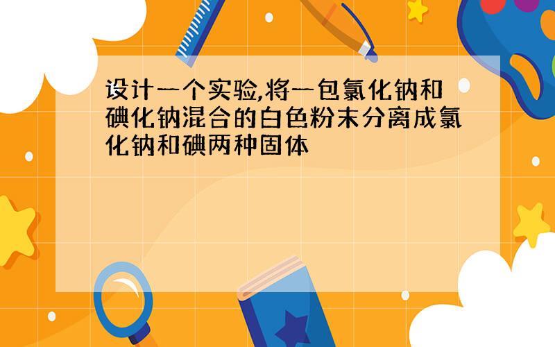 设计一个实验,将一包氯化钠和碘化钠混合的白色粉末分离成氯化钠和碘两种固体