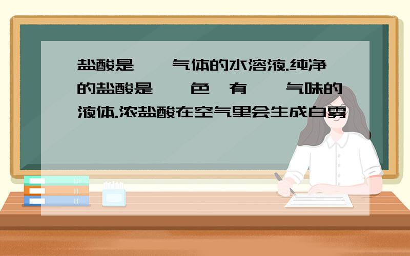 盐酸是——气体的水溶液.纯净的盐酸是——色、有——气味的液体.浓盐酸在空气里会生成白雾