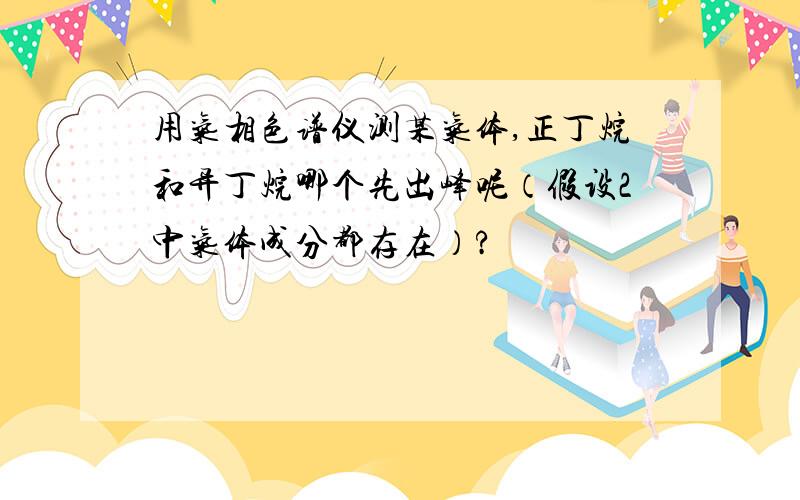 用气相色谱仪测某气体,正丁烷和异丁烷哪个先出峰呢（假设2中气体成分都存在）?