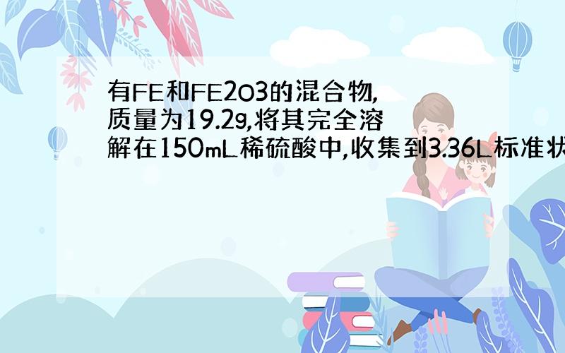 有FE和FE2O3的混合物,质量为19.2g,将其完全溶解在150mL稀硫酸中,收集到3.36L标准状况下H2