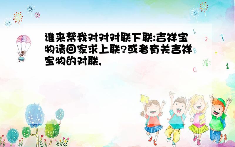 谁来帮我对对对联下联:吉祥宝物请回家求上联?或者有关吉祥宝物的对联,