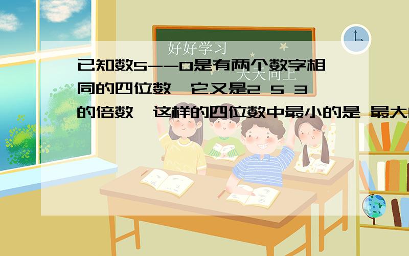 已知数5--0是有两个数字相同的四位数,它又是2 5 3的倍数,这样的四位数中最小的是 最大的是