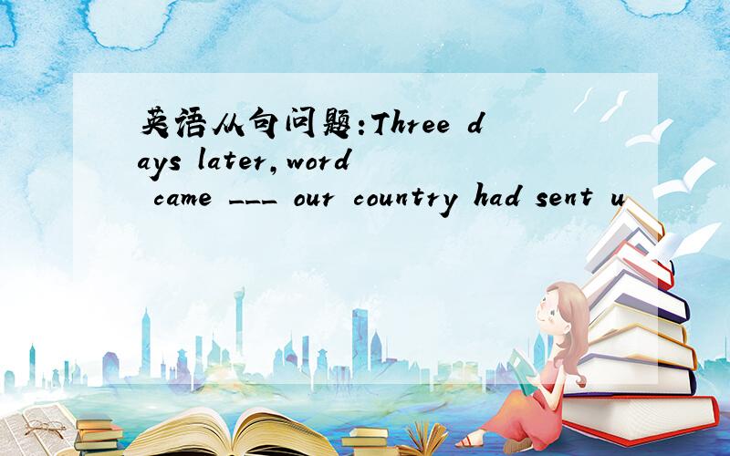 英语从句问题:Three days later,word came ___ our country had sent u