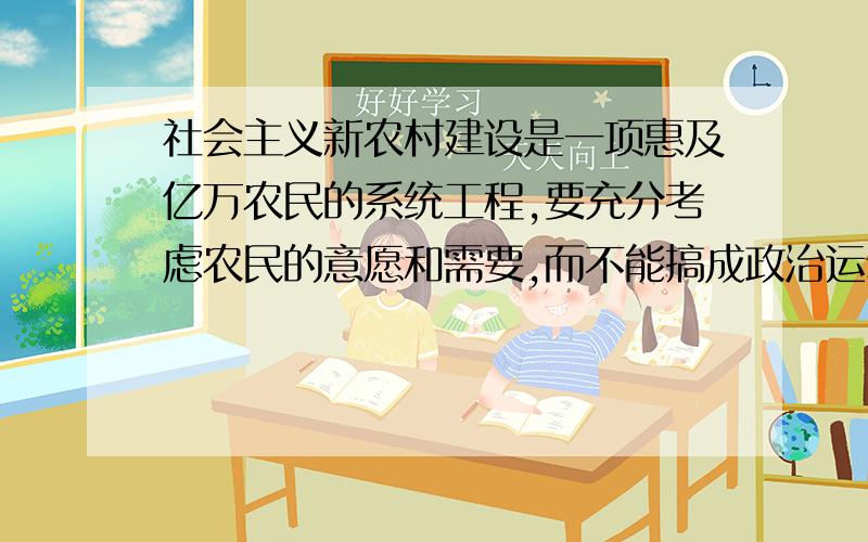 社会主义新农村建设是一项惠及亿万农民的系统工程,要充分考虑农民的意愿和需要,而不能搞成政治运动,也不能搞“政绩工程”.其