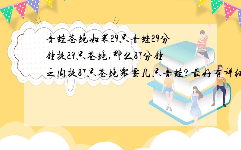 青蛙苍蝇如果29只青蛙29分钟捉29只苍蝇,那么87分钟之内捉87只苍蝇需要几只青蛙?最好有详细的说明,是否是概率的问题