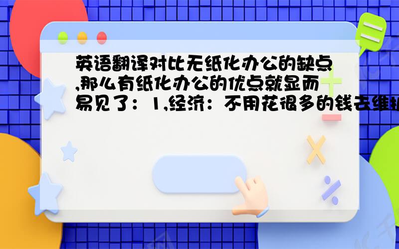 英语翻译对比无纸化办公的缺点,那么有纸化办公的优点就显而易见了：1,经济：不用花很多的钱去维护系统,不用雇佣网络管理者,