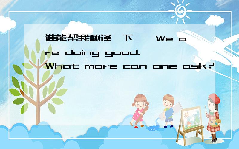 谁能帮我翻译一下''We are doing good.What more can one ask?