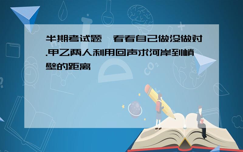 半期考试题,看看自己做没做对.甲乙两人利用回声求河岸到峭壁的距离