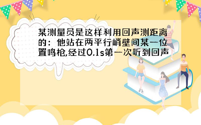 某测量员是这样利用回声测距离的：他站在两平行峭壁间某一位置鸣枪,经过0.1s第一次听到回声